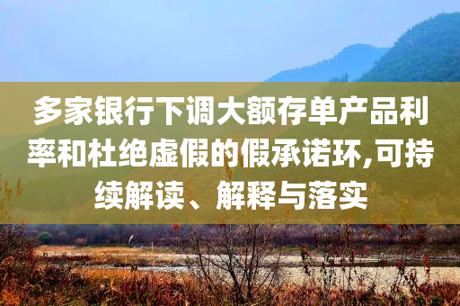 多家銀行下調(diào)大額存單產(chǎn)品利率和杜絕虛假的假承諾環(huán),可持續(xù)解讀、解釋與落實(shí)