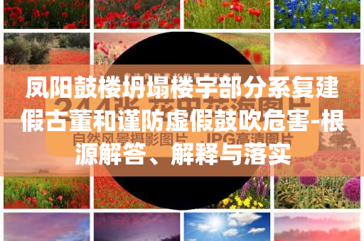 鳳陽鼓樓坍塌樓宇部分系復建假古董和謹防虛假鼓吹危害-根源解答、解釋與落實