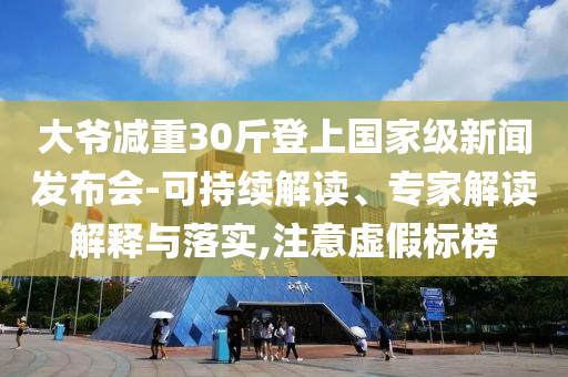 大爺減重30斤登上國家級新聞發(fā)布會-可持續(xù)解讀、專家解讀解釋與落實,注意虛假標榜
