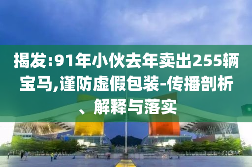 揭發(fā):91年小伙去年賣出255輛寶馬,謹防虛假包裝-傳播剖析、解釋與落實