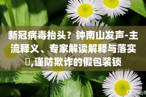 新冠病毒抬頭？鐘南山發(fā)聲-主流釋義、專家解讀解釋與落實?,謹防欺詐的假包裝鎖