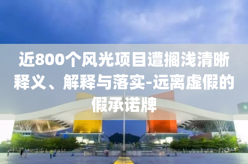 近800個風光項目遭擱淺清晰釋義、解釋與落實-遠離虛假的假承諾牌