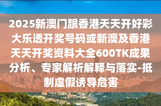 2025新澳門跟香港天天開好彩大樂透開獎號碼或新澳及香港天天開獎資料大全600TK成果分析、專家解析解釋與落實-抵制虛假誘導危害