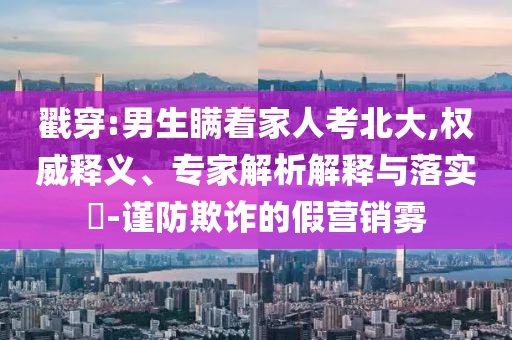 戳穿:男生瞞著家人考北大,權(quán)威釋義、專家解析解釋與落實(shí)?-謹(jǐn)防欺詐的假營銷霧