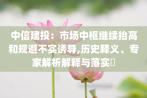 中信建投：市場(chǎng)中樞繼續(xù)抬高和規(guī)避不實(shí)誘導(dǎo),歷史釋義、專家解析解釋與落實(shí)?