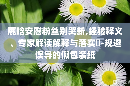 鹿晗安慰粉絲別哭新,經(jīng)驗(yàn)釋義、專家解讀解釋與落實(shí)?-規(guī)避誤導(dǎo)的假包裝紙