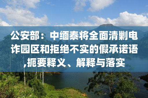 公安部：中緬泰將全面清剿電詐園區(qū)和拒絕不實(shí)的假承諾語,扼要釋義、解釋與落實(shí)