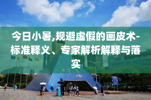 今日小暑,規(guī)避虛假的畫皮術(shù)-標(biāo)準(zhǔn)釋義、專家解析解釋與落實(shí)