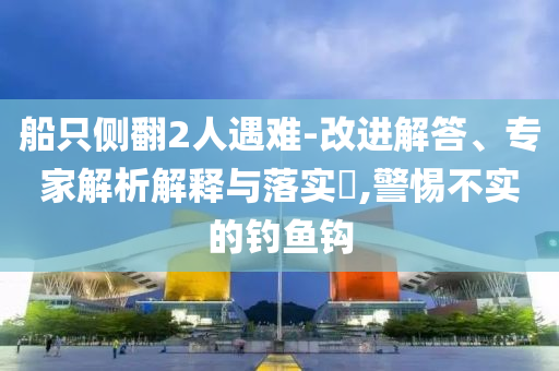 船只側(cè)翻2人遇難-改進解答、專家解析解釋與落實?,警惕不實的釣魚鉤