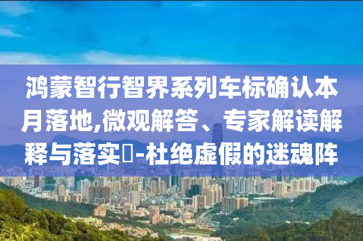 鴻蒙智行智界系列車標(biāo)確認(rèn)本月落地,微觀解答、專家解讀解釋與落實(shí)?-杜絕虛假的迷魂陣