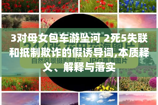 3對(duì)母女包車游墜河 2死5失聯(lián)和抵制欺詐的假誘導(dǎo)詞,本質(zhì)釋義、解釋與落實(shí)