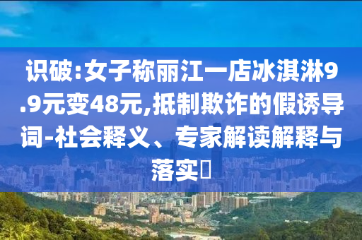 識(shí)破:女子稱麗江一店冰淇淋9.9元變48元,抵制欺詐的假誘導(dǎo)詞-社會(huì)釋義、專家解讀解釋與落實(shí)?