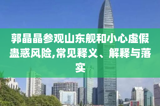 郭晶晶參觀山東艦和小心虛假蠱惑風(fēng)險(xiǎn),常見釋義、解釋與落實(shí)