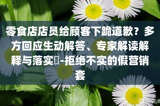 零食店店員給顧客下跪道歉？多方回應(yīng)生動解答、專家解讀解釋與落實(shí)?-拒絕不實(shí)的假營銷套