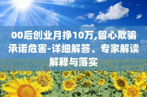 00后創(chuàng)業(yè)月掙10萬,留心欺騙承諾危害-詳細(xì)解答、專家解讀解釋與落實(shí)