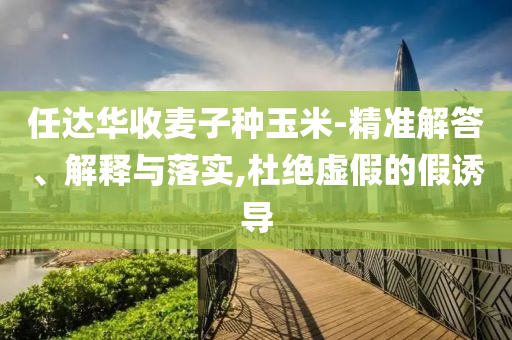 任達(dá)華收麥子種玉米-精準(zhǔn)解答、解釋與落實(shí),杜絕虛假的假誘導(dǎo)