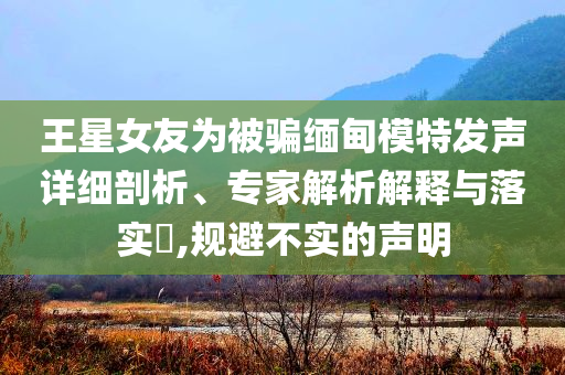 王星女友為被騙緬甸模特發(fā)聲詳細(xì)剖析、專家解析解釋與落實?,規(guī)避不實的聲明