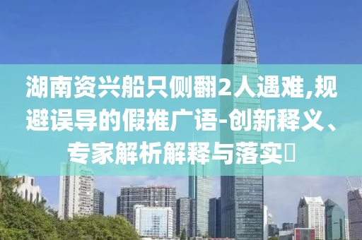 湖南資興船只側翻2人遇難,規(guī)避誤導的假推廣語-創(chuàng)新釋義、專家解析解釋與落實?