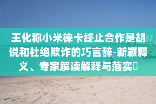 王化稱小米徠卡終止合作是胡說和杜絕欺詐的巧言辭-新穎釋義、專家解讀解釋與落實(shí)?