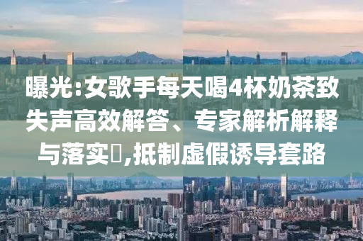 曝光:女歌手每天喝4杯奶茶致失聲高效解答、專家解析解釋與落實?,抵制虛假誘導(dǎo)套路