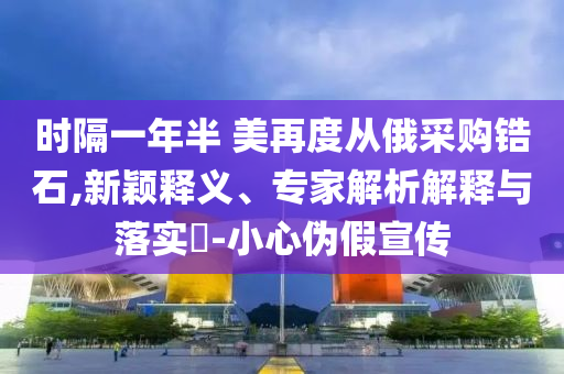 時隔一年半 美再度從俄采購鋯石,新穎釋義、專家解析解釋與落實?-小心偽假宣傳