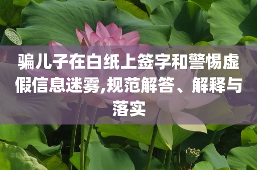 騙兒子在白紙上簽字和警惕虛假信息迷霧,規(guī)范解答、解釋與落實(shí)