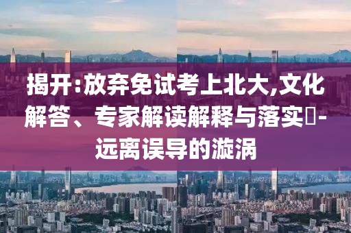 揭開(kāi):放棄免試考上北大,文化解答、專家解讀解釋與落實(shí)?-遠(yuǎn)離誤導(dǎo)的漩渦