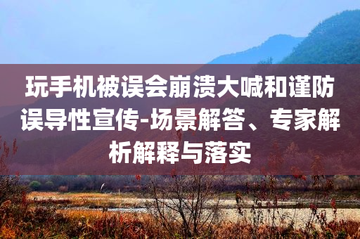 玩手機被誤會崩潰大喊和謹防誤導性宣傳-場景解答、專家解析解釋與落實
