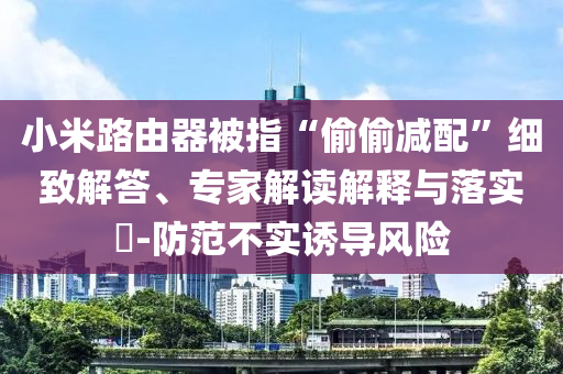 小米路由器被指“偷偷減配”細致解答、專家解讀解釋與落實?-防范不實誘導風險