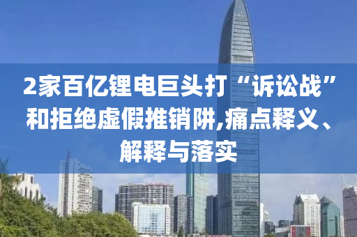2家百億鋰電巨頭打“訴訟戰(zhàn)”和拒絕虛假推銷阱,痛點釋義、解釋與落實