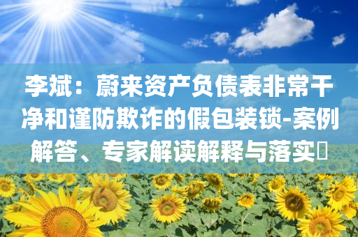 李斌：蔚來(lái)資產(chǎn)負(fù)債表非常干凈和謹(jǐn)防欺詐的假包裝鎖-案例解答、專家解讀解釋與落實(shí)?