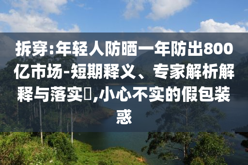 拆穿:年輕人防曬一年防出800億市場(chǎng)-短期釋義、專家解析解釋與落實(shí)?,小心不實(shí)的假包裝惑