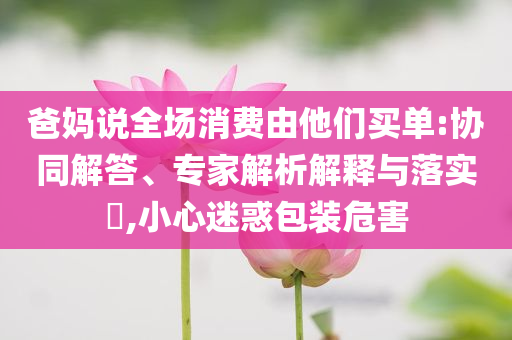 爸媽說(shuō)全場(chǎng)消費(fèi)由他們買單:協(xié)同解答、專家解析解釋與落實(shí)?,小心迷惑包裝危害