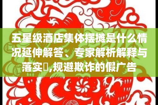 五星級酒店集體擺攤是什么情況延伸解答、專家解析解釋與落實?,規(guī)避欺詐的假廣告