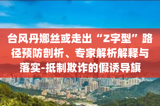 臺風丹娜絲或走出“Z字型”路徑預防剖析、專家解析解釋與落實-抵制欺詐的假誘導旗
