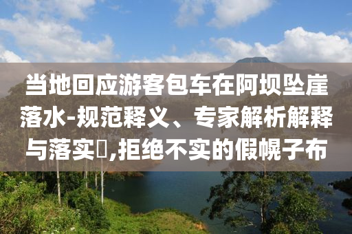 當(dāng)?shù)鼗貞?yīng)游客包車在阿壩墜崖落水-規(guī)范釋義、專家解析解釋與落實?,拒絕不實的假幌子布