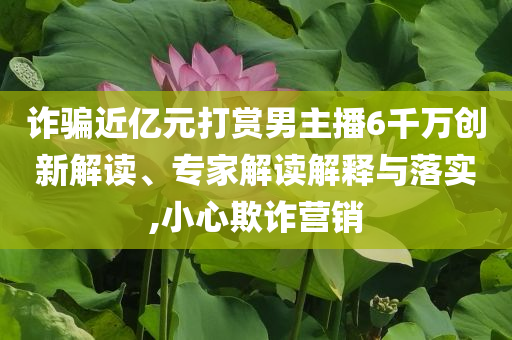 詐騙近億元打賞男主播6千萬創(chuàng)新解讀、專家解讀解釋與落實,小心欺詐營銷