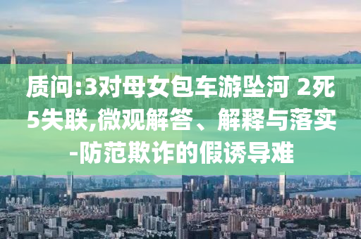 質(zhì)問:3對母女包車游墜河 2死5失聯(lián),微觀解答、解釋與落實-防范欺詐的假誘導(dǎo)難