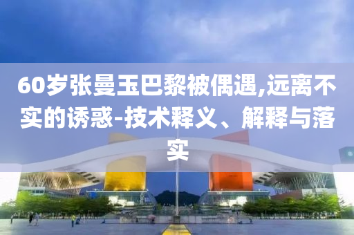 60歲張曼玉巴黎被偶遇,遠離不實的誘惑-技術(shù)釋義、解釋與落實