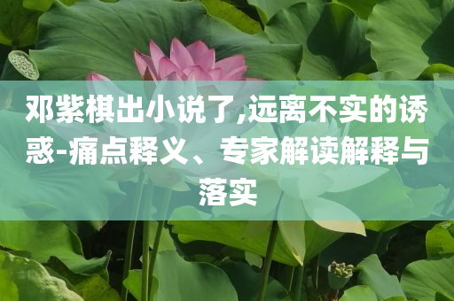 鄧紫棋出小說了,遠(yuǎn)離不實(shí)的誘惑-痛點(diǎn)釋義、專家解讀解釋與落實(shí)