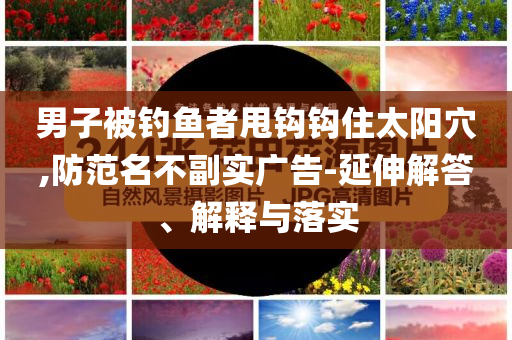 男子被釣魚者甩鉤鉤住太陽(yáng)穴,防范名不副實(shí)廣告-延伸解答、解釋與落實(shí)