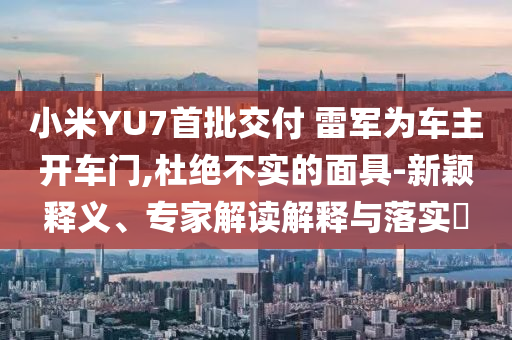 小米YU7首批交付 雷軍為車主開車門,杜絕不實的面具-新穎釋義、專家解讀解釋與落實?