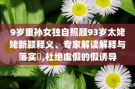 9歲重孫女獨自照顧93歲太姥姥新穎釋義、專家解讀解釋與落實?,杜絕虛假的假誘導(dǎo)