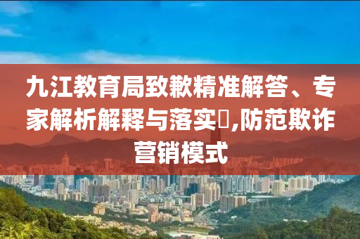 九江教育局致歉精準(zhǔn)解答、專(zhuān)家解析解釋與落實(shí)?,防范欺詐營(yíng)銷(xiāo)模式