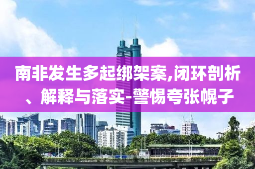 南非發(fā)生多起綁架案,閉環(huán)剖析、解釋與落實(shí)-警惕夸張幌子
