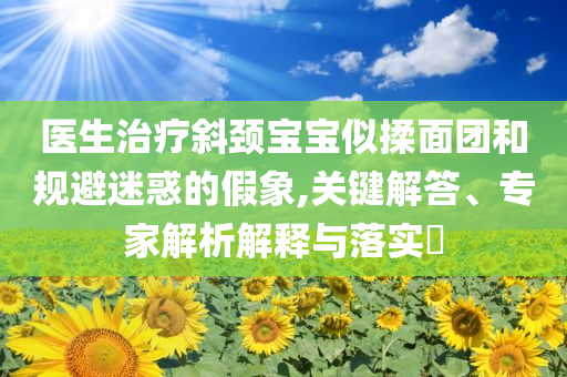 醫(yī)生治療斜頸寶寶似揉面團(tuán)和規(guī)避迷惑的假象,關(guān)鍵解答、專家解析解釋與落實(shí)?