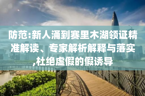 防范:新人涌到賽里木湖領(lǐng)證精準(zhǔn)解讀、專家解析解釋與落實(shí),杜絕虛假的假誘導(dǎo)