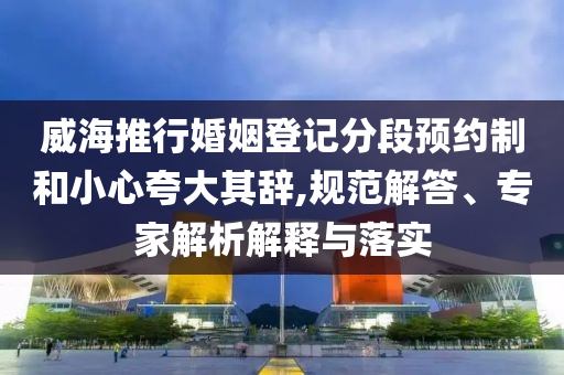 威海推行婚姻登記分段預(yù)約制和小心夸大其辭,規(guī)范解答、專家解析解釋與落實(shí)