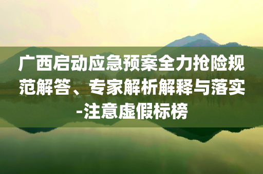 廣西啟動應(yīng)急預(yù)案全力搶險規(guī)范解答、專家解析解釋與落實(shí)-注意虛假標(biāo)榜