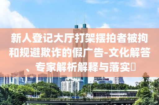 新人登記大廳打架擺拍者被拘和規(guī)避欺詐的假廣告-文化解答、專家解析解釋與落實?